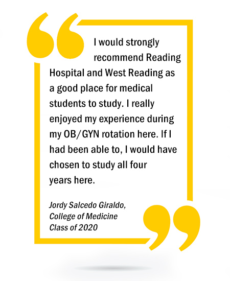 I would strongly recommend Reading Hospital and West Reading as a good place for medical students to study. I really enjoyed my experience during my OB/GYN rotation here. If I had been able to, I would have chosen to study all four years here. - Jordy Salcedo Giraldo, Drexel University College of Medicine Class of 2020