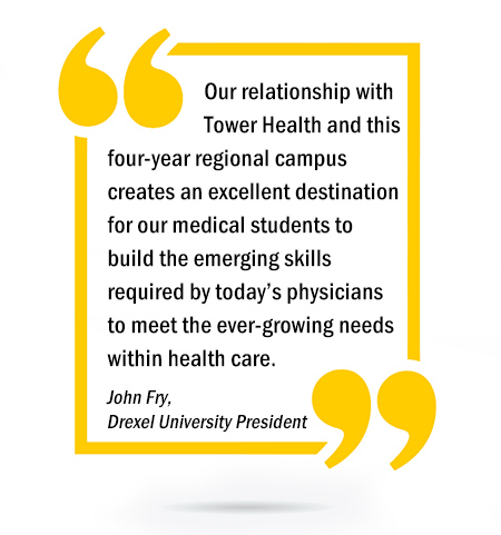 Our relationship with Tower Health and this four-year regional campus creates an excellent destination for our medical students to build the emerging skills required by today’s physicians to meet the ever-growing needs within health care. - John Fry, Drexel University President
