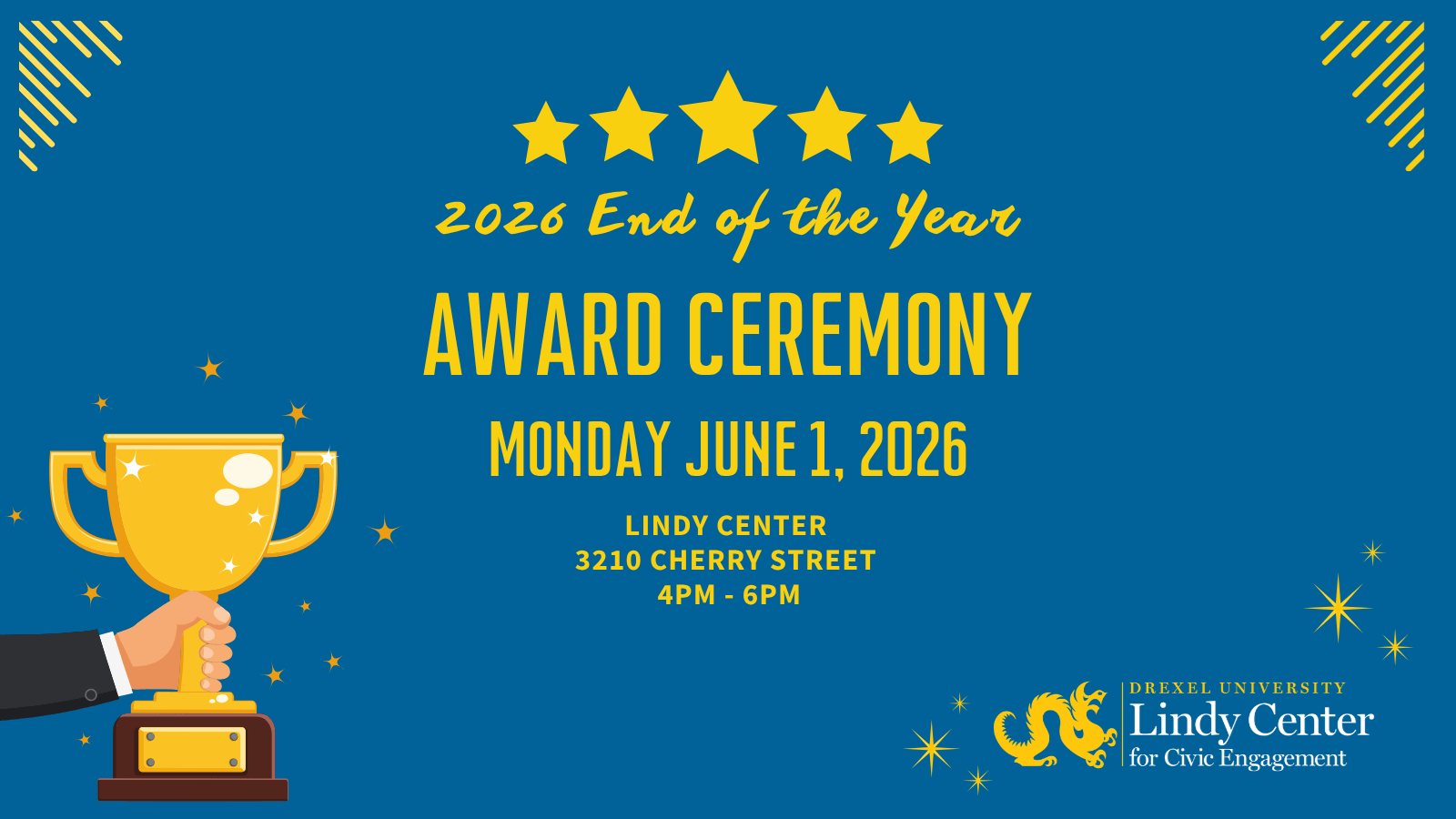 A promotional poster for a “2026 End of the Year Award Ceremony” with a bold blue background and bright yellow design elements. At the top center are five yellow stars above handwritten-style text reading “2026 End of the Year.” Large block letters in the middle announce “AWARD CEREMONY,” followed by the date “Friday June 1, 2026.” Below the date, smaller yellow text lists the venue and time: “Lindy Center 3210 Cherry Street 4PM – 6PM.” On the lower left, a large golden trophy with sparkling highlights is being held up by a hand in a suit sleeve. Decorative yellow stars and sparkles are scattered across the design, with striped corner accents in the top left and top right corners. In the bottom right corner is the logo and text for “Drexel University Lindy Center for Civic Engagement,” accompanied by a stylized yellow dragon emblem. (from 16x9)