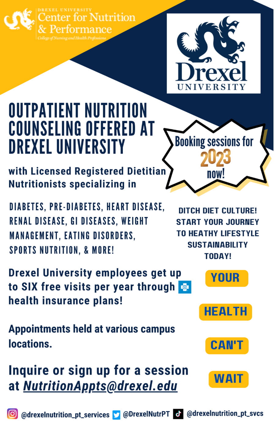 Drexel University Center for Nutrition Performance. Outpatient nutrition counseling offered at Drexel University with licensed registered dietician nutritionists specializing in diabetes, pre-diabetes, heart disease, renal disease, GI disease, weight management, eating disorders, sports nutrition and more! Booking sessions for 2023 now! Ditch diet culture! Start your journey to healthy lifestyle sustainability today!  Drexel University employees get up to SIX free visits per year through Blue Cross health insurance plans! Appointments held at various campus locations. Inquirer or sign up for a session at nutritionappts@drexe.edu. Your health can’t wait. Instagram: @drexelnutrition_pt_services Twitter: DrexelNutrPT Tiktok: @drexelnutrition_pt_svcs