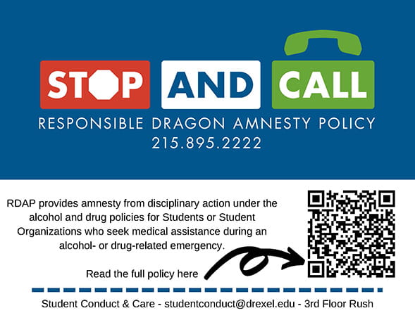 Stop and Call: Responsible Dragon Amnesty Policy. 215.895.2222. RDAP provides amnesty from disciplinary action under the alcohol and drug policies for Students or Student Organizations who seek medical assistance during an alcohol- or drug-related emergency. Read the full policy here  (arrow to QR code). Student conduct & care. Studentconduct@drexel.edu. 3rd floor Rush.