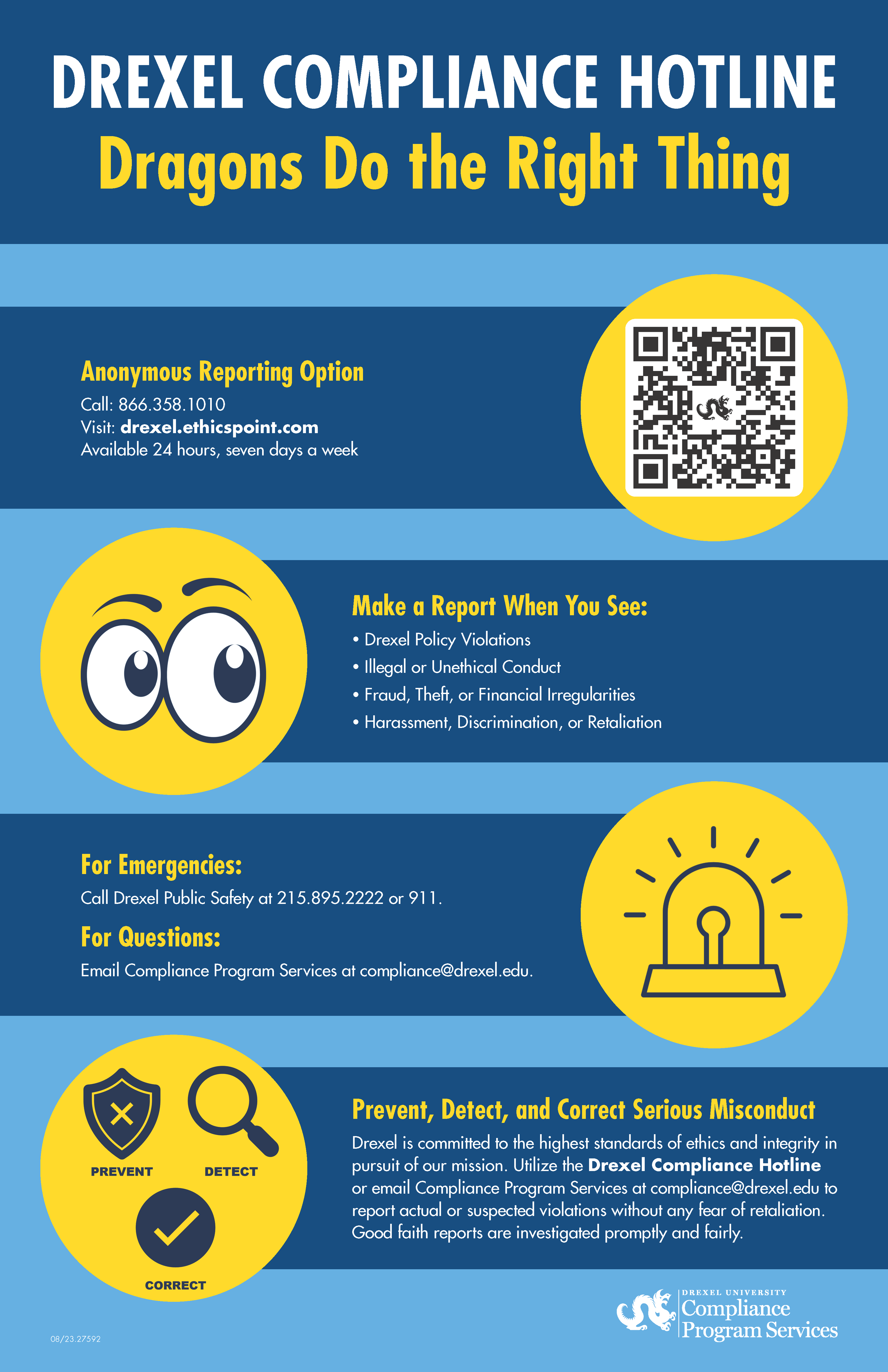 Drexel Compliance Hotline. Dragons do the right thing. Anonymous reporting option. Call 866.358.1010. Visit drexel.ethicspoint.com. Available 24 hours, seven days a week. Make a report when you see: Drexel Policy Violations. Illegeal or unethical conduct. Fraud, theft or financial irreguarities. Harassment, discrimination or retaliation. For emergencies: Call Public Safety or 215.895.2222 or 911. For questions: Email compliance program services at compliance@drexel.edu. Prevent, Detect and Correct serious misconduct. Drexel is committeed to the highest standards of ethics and integrity in pursuit of our mission. Utilize the Drexel Compliance Hotline or email Compliance Program Services at compliance@drexel.edu to report actual or suspected violations without any fear of retaliation. Good faith reports are investigated promptly and fairly.