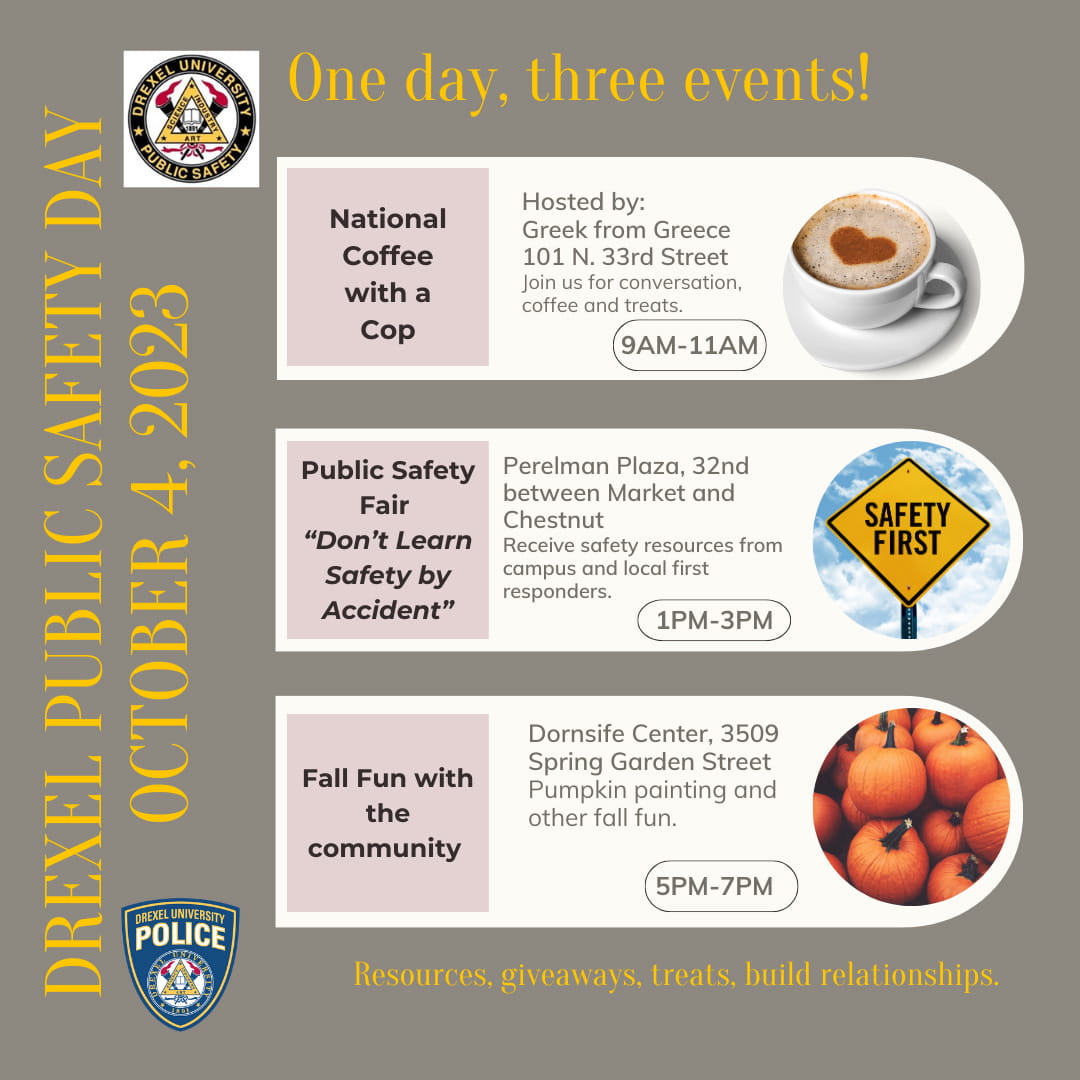 Drexel Public Safety Day. OCtober 4, 2023/. One day, three events! National Coffee with a Cop. Hosted by: Greek from Greece. 101 N. 33rd Street. Join us for conversation, coffee and treats. 9 AM–11 AM. Public Safety Fair "Don't Learn Safety by Accident." Perelman Plaza, 32nd between Market and Chestnut. Receive safety resources from campus and local first responders. 1 PM–3 PM. Fall Fun with the Community. Dornsife Center, 3509 Sp[ring Garden Street. Pumpkin painting and other fall fun. 5 PM–7 PM. Resources, giveaways, treats, build relationships.