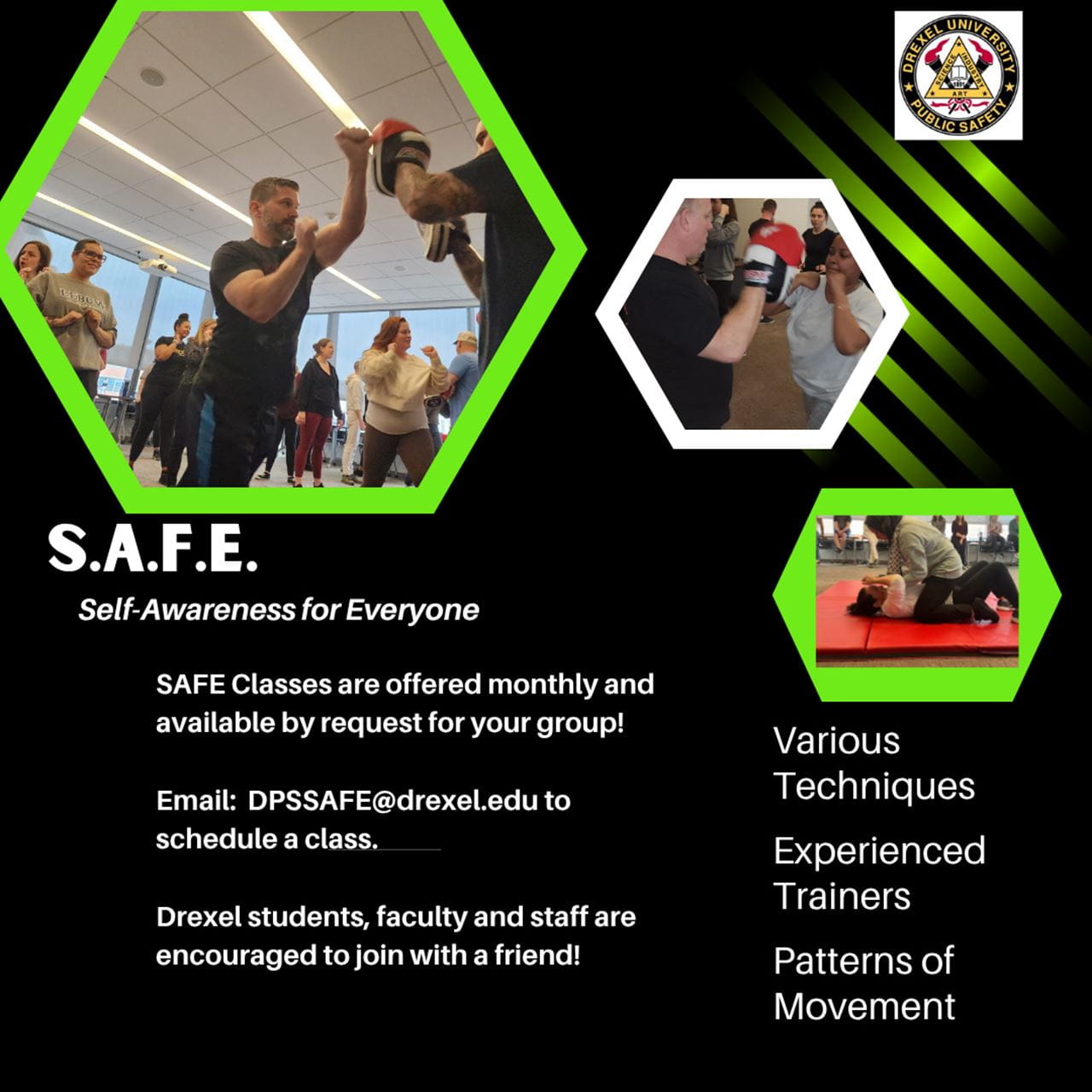 S.A.F.E. Self-awareness for everyone. SAFE classes are offered monthly and available by request for your group! Email: DPSSAFE@drexel.edu to schedule a class. Drexel students, faculty and staff are encouraged to join with a friend! Various techniques, experienced trainers, patterns of movement.