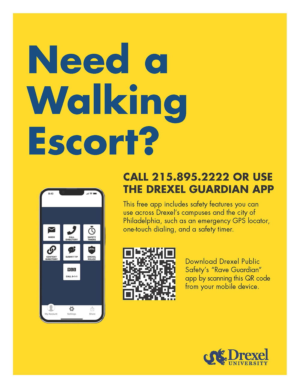 Need a walking escort? Call 215.895.2222 or use the Drexel Guardian app. This free app includes safety features you can use across Drexel's campuses and the city of Philadelphia, such as an emergency GPS locator, one-touch dialing and a safety timer. Download Drexel Public Safety's "Rave Guardian" app by scanning this QR code from your mobile device. QR code in lower third of poster.