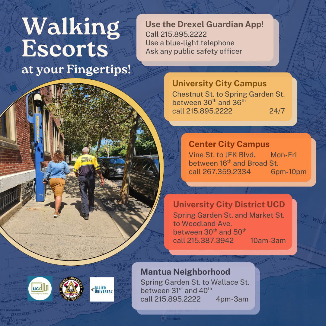 Walking escorts at your fingertips! use the Drexel Guardian app@ Call 215.895.2222. Use a blue-light telephone. Ask any public safety officer. University City Campus  •	Chestnut Street to Spring Garden Street between 30th and 36th streets •	Available 24 hours a day, seven days a week •	Call 215.895.2222, use the Drexel Guardian app, call from any blue-light emergency phone on campus, or ask any Drexel Public Safety officer on patrol  Center City Campus •	Vine Street to JFK Boulevard between 16th and Broad streets •	Monday-Friday, from 6-10 p.m. •	Call 267.359.2334  University City District  •	Spring Garden Street and Market Street to Woodland Avenue between 30th and 50th streets •	Daily from 10 a.m. to 3 p.m. •	Call 215.387.3942   Mantua Neighborhood •	Spring Garden Street to Wallace Street between 31st and 40th streets •	Daily from 4 p.m. to 3 a.m. Call 215.895.2222, call from any blue-light emergency phone on campus, or ask any Drexel Public Safety officer on patrol