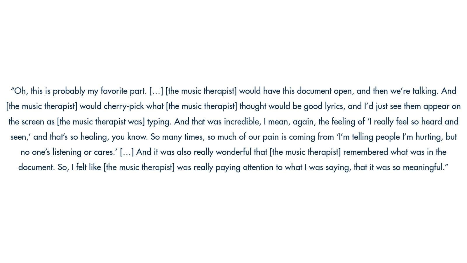 Image of text: "Oh, this is probably my favorite part. [...] [the music therapist] would have this document open, and then we're talking. And [the music therapist] would cherry-pick what [the music therapist] thought would be good lyrics, and I'd just see them appear on the screen as [the music therapist was] typing. And that was incredible, I mean, again, the feeling of 1 really feel so heard and seen, and that's so healing, you know. So many times, so much of our pain is coming from '"'m telling people I'm hurting, but no one's listening or cares! I...] And it was also really wonderful that [the music therapist] remembered what was in the document. So, I felt like [the music therapist] was really paying attention to what I was saying, that it was so meaningful."