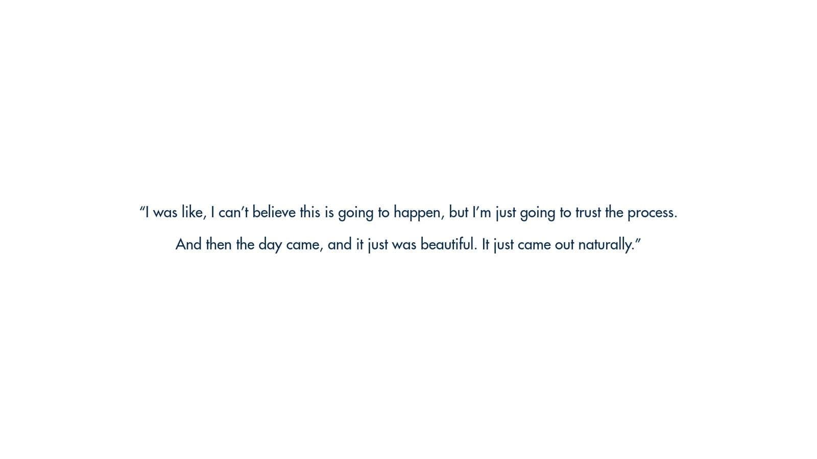 Image of text: "I was like, I can't believe this is going to happen, but I'm just going to trust the process. And then the day came, and it just was beautiful. It just came out naturally."