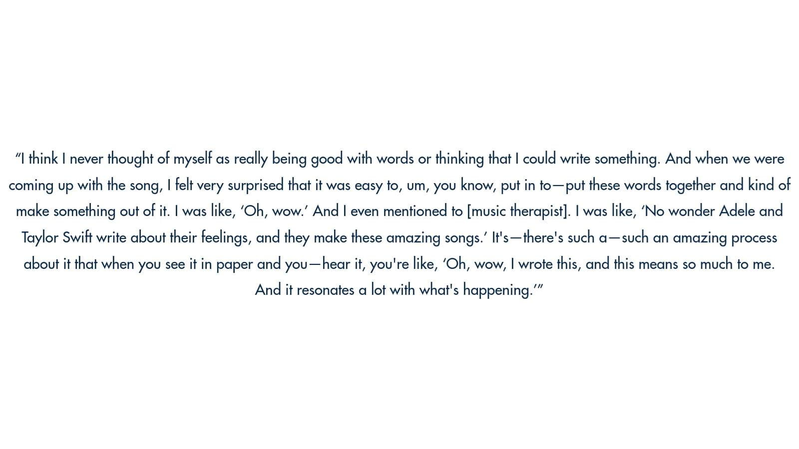 Image of text: "I think I never thought of myself as really being good with words or thinking that I could write something. And when we were coming up with the song, I felt very surprised that it was easy to, um, you know, put in to -put these words together and kind of make something out of it. I was like, 'Oh, wow! And I even mentioned to [music therapist]. I was like, 'No wonder Adele and Taylor Swift write about their feelings, and they make these amazing songs! It's-there's such a — such an amazing process about it that when you see it in paper and you —hear it, you're like, 'Oh, wow, I wrote this, and this means so much to me. And it resonates a lot with what's happening.'"