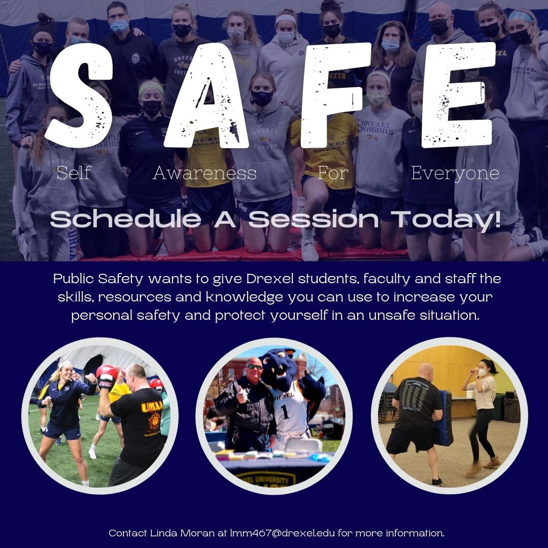 The picture reads "SAFE: Self-awareness for all." Schedule a session today!  Public Safety wants to give Drexel students, faculty and staff the skills, resources and knowledge you can use to increase your personal safety and protect yourself in a dangerous situation.  Contact Linda Moran at lmm467@drexel.edu for more information."