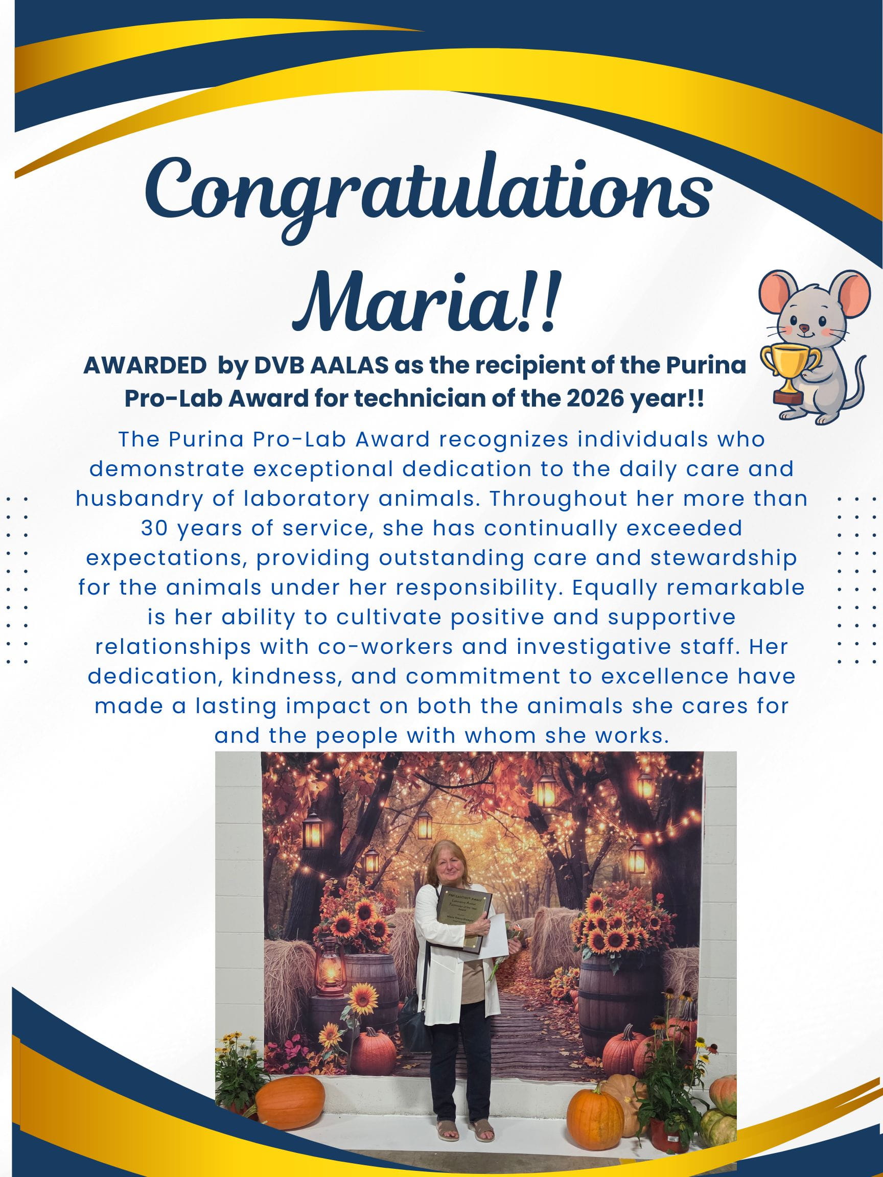 Congratulations Maria!! AWARDED by DVB AALAS as the recipient of the Purina Pro-Lab Award for technician of the 2026 year!! The Purina Pro-Lab Award recognizes individuals who demonstrate exceptional dedication to the daily care and husbandry of laboratory animals. Throughout her more than 30 years of service, she has continually exceeded expectations, providing outstanding care and stewardship for the animals under her responsibility. Equally remarkable is her ability to cultivate positive and supportive relationships with co-workers and investigative staff. Her dedication, kindness, and commitment to excellence have made a lasting impact on both the animals she cares for and the people with whom she works.