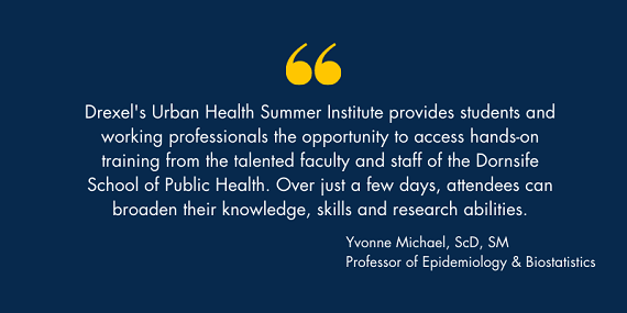 Drexel's Urban Health Summer Institute provides students and working professionals the opportunity to access hands-on training from the talented faculty and staff of the Dornsife School of Public Health. Over just a few days, attendees can broaden their knowledge, skills and research abilities. - Yyonne Michael, ScD, SM