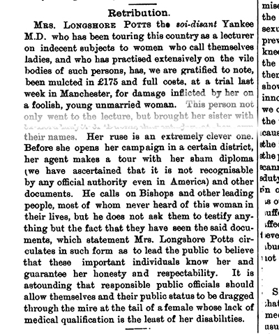 Excerpt from the Medical Press Circular, 1899. Text reads: Retribution MRS LONGSHORE POTTS this distant Yankee MD who has been touring this country as a lecturer on indecent subjects to women who call themselves ladies and who has practised extensively on the vile bodies of such persons has we are gratified to note been mulcted in 175 and full costs at a trial last week in Manchester for damage inflicted by her on a foolish young unmarried woman...Mayor their names Her ruse is an extremely clever one Before she opens her campaign in a certain district her agent makes a tour with her sham diploma ve have ascertained that it is not recognisable by any official authority even in America and other documents He calls on Bishops and other leading people most of whom never heard of this woman in their lives but he does not ask them to testify anything but the fact that they have seen the said documents which statement Mrs Longshore Potts circulates in such form as to lead the public to believe that these important individuals know her and guarantee her honesty and respectability It is astounding that responsible public officials should allow themselves and their public status to be dragged through the mire at the tail of a female whose lack of medical qualification is the least of her disabilities...