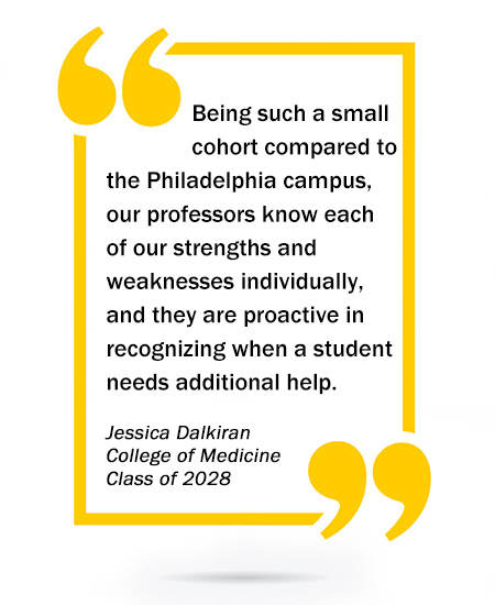 Being such a small cohort compared to the Philadelphia campus, our professors know each of our strengths and weaknesses individually, and they are proactive in recognizing when a student needs additional help. - Jessica Dalkiran, College of Medicine, Class of 2028